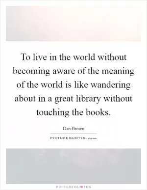 To live in the world without becoming aware of the meaning of the world is like wandering about in a great library without touching the books Picture Quote #1