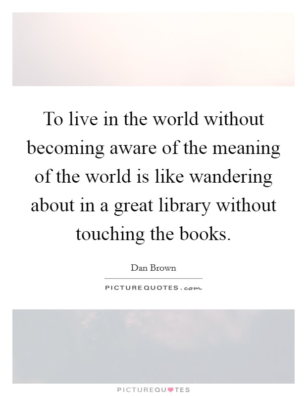 To live in the world without becoming aware of the meaning of the world is like wandering about in a great library without touching the books. Picture Quote #1