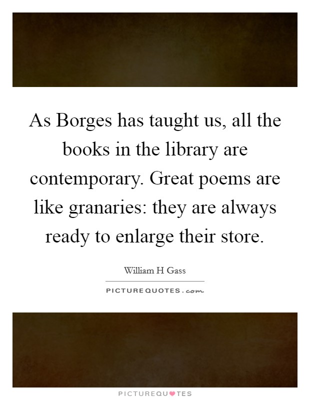 As Borges has taught us, all the books in the library are contemporary. Great poems are like granaries: they are always ready to enlarge their store. Picture Quote #1