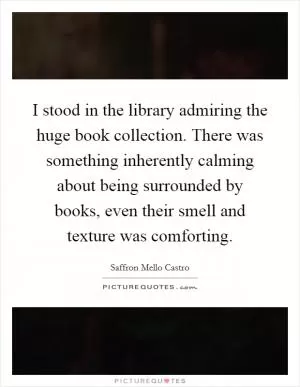 I stood in the library admiring the huge book collection. There was something inherently calming about being surrounded by books, even their smell and texture was comforting Picture Quote #1