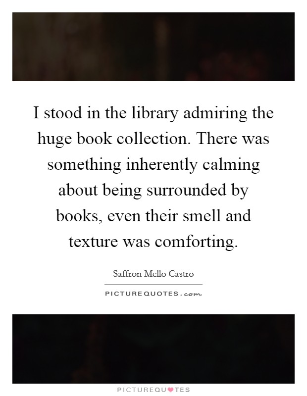 I stood in the library admiring the huge book collection. There was something inherently calming about being surrounded by books, even their smell and texture was comforting. Picture Quote #1