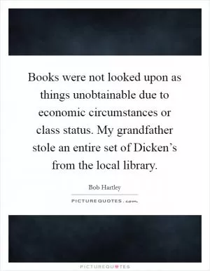 Books were not looked upon as things unobtainable due to economic circumstances or class status. My grandfather stole an entire set of Dicken’s from the local library Picture Quote #1