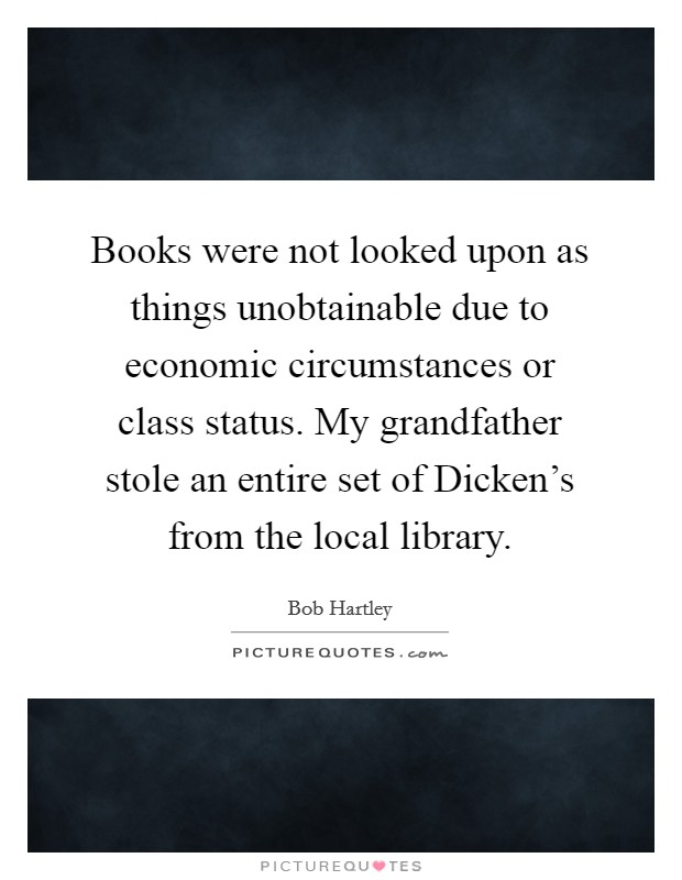 Books were not looked upon as things unobtainable due to economic circumstances or class status. My grandfather stole an entire set of Dicken's from the local library. Picture Quote #1