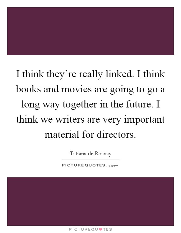 I think they're really linked. I think books and movies are going to go a long way together in the future. I think we writers are very important material for directors. Picture Quote #1