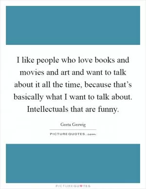 I like people who love books and movies and art and want to talk about it all the time, because that’s basically what I want to talk about. Intellectuals that are funny Picture Quote #1