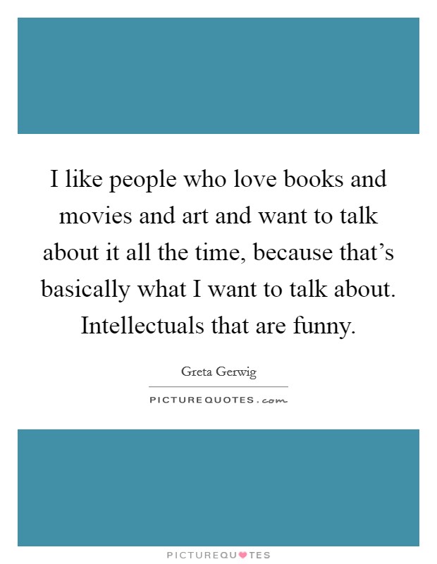 I like people who love books and movies and art and want to talk about it all the time, because that's basically what I want to talk about. Intellectuals that are funny. Picture Quote #1