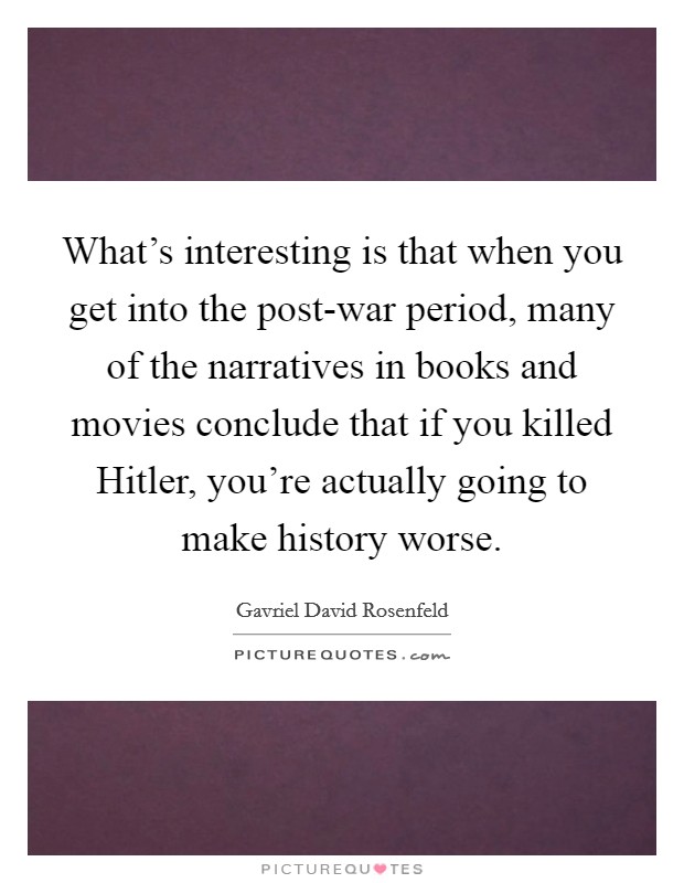 What's interesting is that when you get into the post-war period, many of the narratives in books and movies conclude that if you killed Hitler, you're actually going to make history worse. Picture Quote #1
