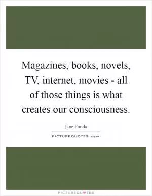 Magazines, books, novels, TV, internet, movies - all of those things is what creates our consciousness Picture Quote #1