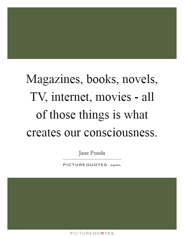Magazines, books, novels, TV, internet, movies - all of those things is what creates our consciousness. Picture Quote #1