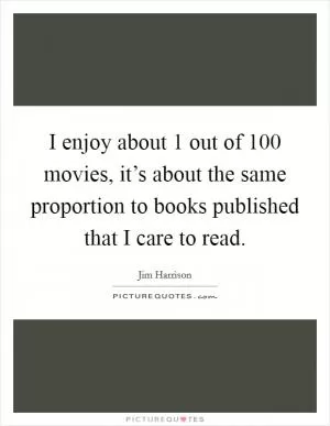 I enjoy about 1 out of 100 movies, it’s about the same proportion to books published that I care to read Picture Quote #1