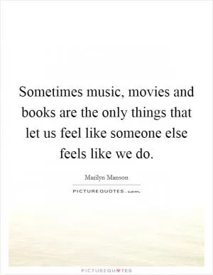 Sometimes music, movies and books are the only things that let us feel like someone else feels like we do Picture Quote #1