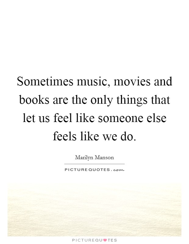 Sometimes music, movies and books are the only things that let us feel like someone else feels like we do. Picture Quote #1