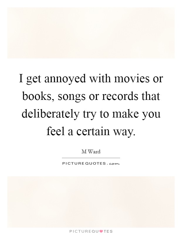 I get annoyed with movies or books, songs or records that deliberately try to make you feel a certain way. Picture Quote #1