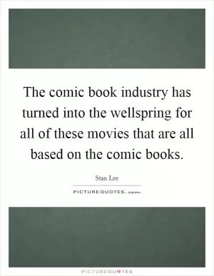 The comic book industry has turned into the wellspring for all of these movies that are all based on the comic books Picture Quote #1