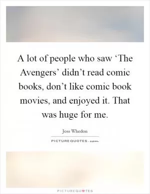 A lot of people who saw ‘The Avengers’ didn’t read comic books, don’t like comic book movies, and enjoyed it. That was huge for me Picture Quote #1