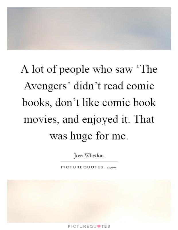 A lot of people who saw ‘The Avengers' didn't read comic books, don't like comic book movies, and enjoyed it. That was huge for me. Picture Quote #1