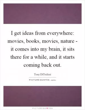 I get ideas from everywhere: movies, books, movies, nature - it comes into my brain, it sits there for a while, and it starts coming back out Picture Quote #1