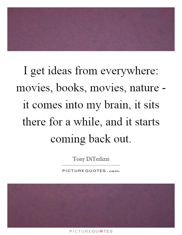 I get ideas from everywhere: movies, books, movies, nature - it comes into my brain, it sits there for a while, and it starts coming back out. Picture Quote #1