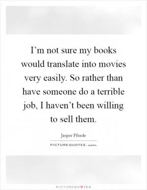 I’m not sure my books would translate into movies very easily. So rather than have someone do a terrible job, I haven’t been willing to sell them Picture Quote #1