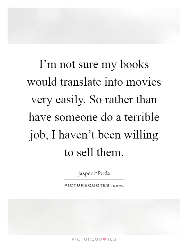 I'm not sure my books would translate into movies very easily. So rather than have someone do a terrible job, I haven't been willing to sell them. Picture Quote #1
