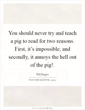 You should never try and teach a pig to read for two reasons. First, it’s impossible; and secondly, it annoys the hell out of the pig! Picture Quote #1