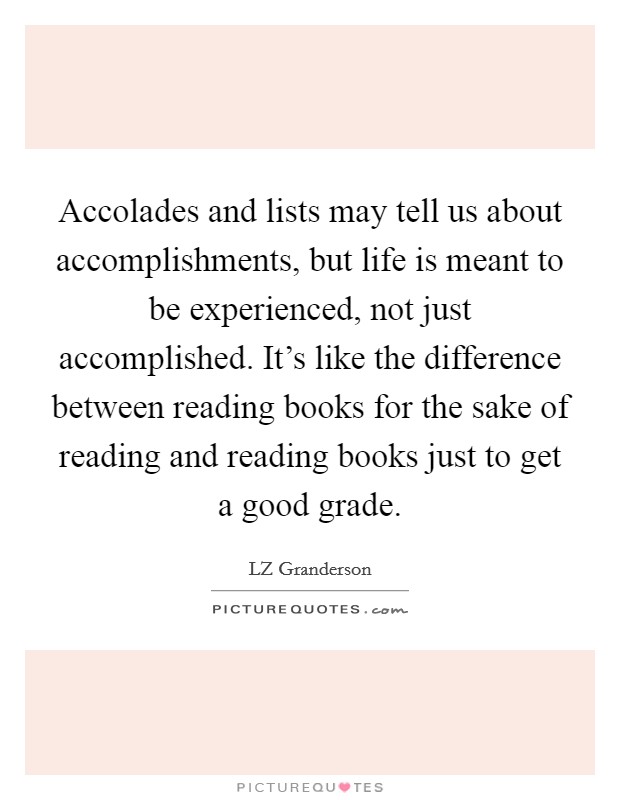 Accolades and lists may tell us about accomplishments, but life is meant to be experienced, not just accomplished. It's like the difference between reading books for the sake of reading and reading books just to get a good grade. Picture Quote #1