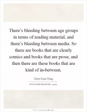 There’s bleeding between age groups in terms of reading material, and there’s bleeding between media. So there are books that are clearly comics and books that are prose, and then there are these books that are kind of in-between Picture Quote #1