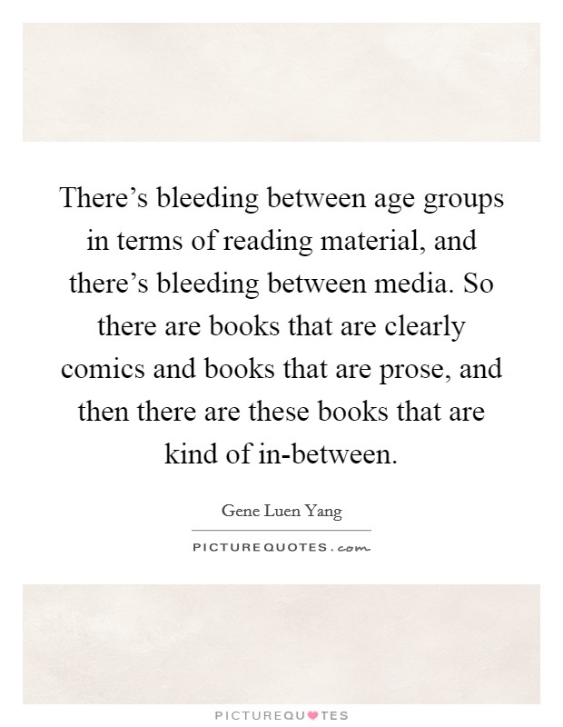 There's bleeding between age groups in terms of reading material, and there's bleeding between media. So there are books that are clearly comics and books that are prose, and then there are these books that are kind of in-between. Picture Quote #1