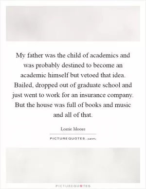 My father was the child of academics and was probably destined to become an academic himself but vetoed that idea. Bailed, dropped out of graduate school and just went to work for an insurance company. But the house was full of books and music and all of that Picture Quote #1