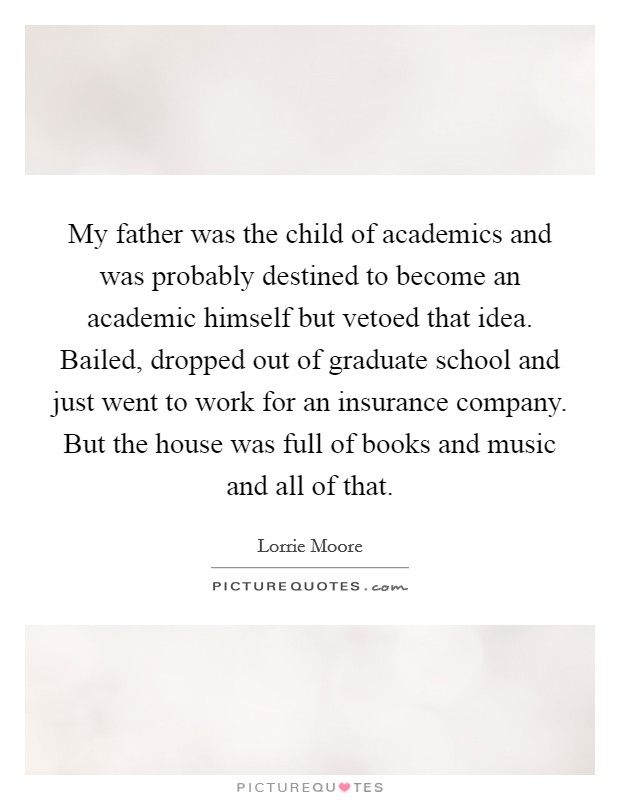 My father was the child of academics and was probably destined to become an academic himself but vetoed that idea. Bailed, dropped out of graduate school and just went to work for an insurance company. But the house was full of books and music and all of that. Picture Quote #1