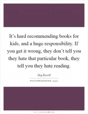 It’s hard recommending books for kids, and a huge responsibility. If you get it wrong, they don’t tell you they hate that particular book, they tell you they hate reading Picture Quote #1
