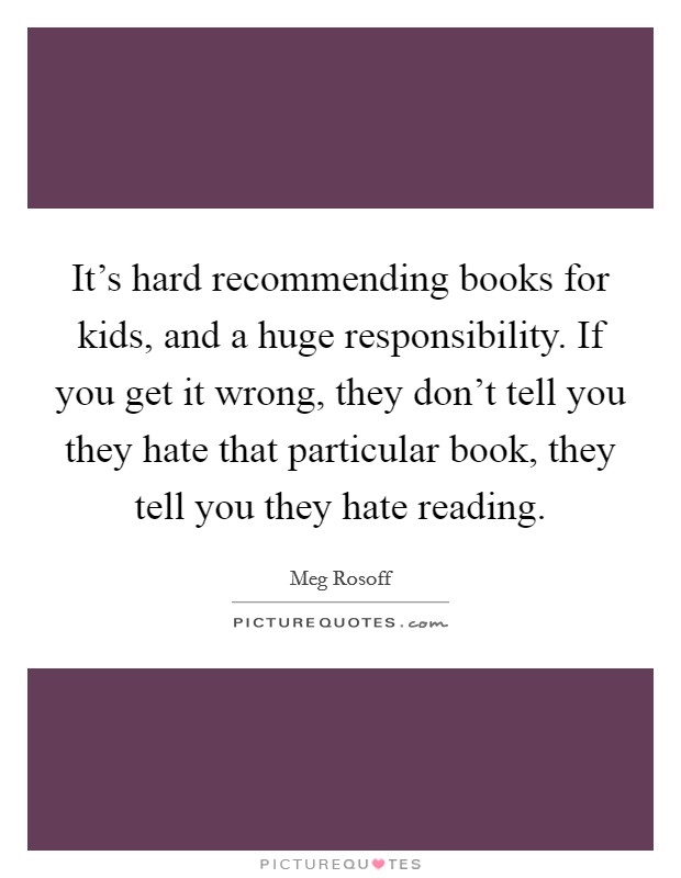 It's hard recommending books for kids, and a huge responsibility. If you get it wrong, they don't tell you they hate that particular book, they tell you they hate reading. Picture Quote #1
