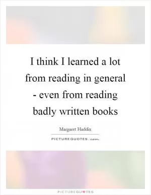 I think I learned a lot from reading in general - even from reading badly written books Picture Quote #1