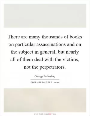There are many thousands of books on particular assassinations and on the subject in general, but nearly all of them deal with the victims, not the perpetrators Picture Quote #1