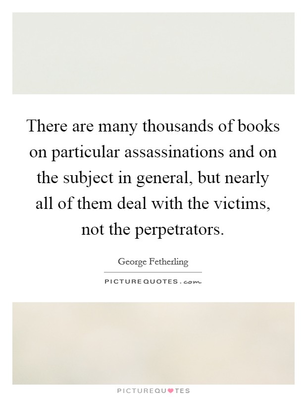 There are many thousands of books on particular assassinations and on the subject in general, but nearly all of them deal with the victims, not the perpetrators. Picture Quote #1