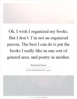 Oh, I wish I organized my books. But I don’t. I’m not an organized person. The best I can do is put the books I really like in one sort of general area, and poetry in another Picture Quote #1