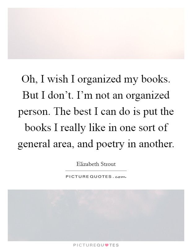Oh, I wish I organized my books. But I don't. I'm not an organized person. The best I can do is put the books I really like in one sort of general area, and poetry in another. Picture Quote #1