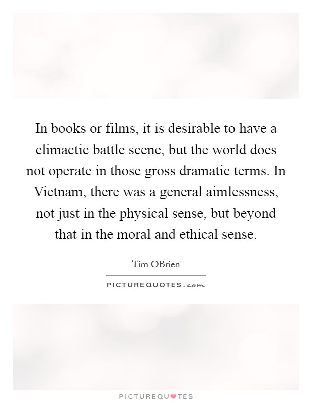 In books or films, it is desirable to have a climactic battle scene, but the world does not operate in those gross dramatic terms. In Vietnam, there was a general aimlessness, not just in the physical sense, but beyond that in the moral and ethical sense. Picture Quote #1