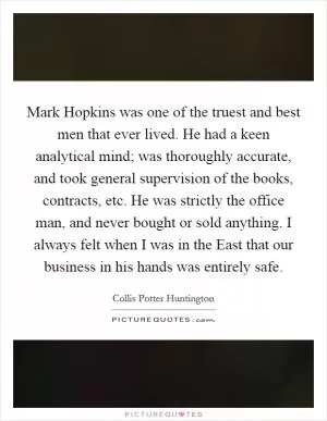 Mark Hopkins was one of the truest and best men that ever lived. He had a keen analytical mind; was thoroughly accurate, and took general supervision of the books, contracts, etc. He was strictly the office man, and never bought or sold anything. I always felt when I was in the East that our business in his hands was entirely safe Picture Quote #1