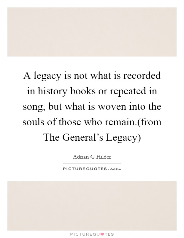 A legacy is not what is recorded in history books or repeated in song, but what is woven into the souls of those who remain.(from The General's Legacy) Picture Quote #1