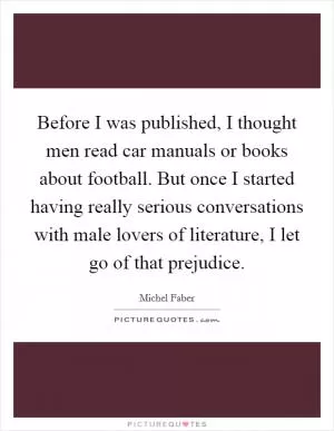 Before I was published, I thought men read car manuals or books about football. But once I started having really serious conversations with male lovers of literature, I let go of that prejudice Picture Quote #1