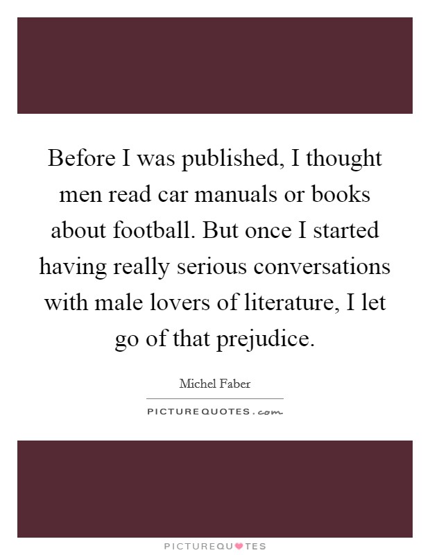 Before I was published, I thought men read car manuals or books about football. But once I started having really serious conversations with male lovers of literature, I let go of that prejudice. Picture Quote #1