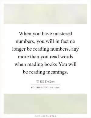 When you have mastered numbers, you will in fact no longer be reading numbers, any more than you read words when reading books You will be reading meanings Picture Quote #1