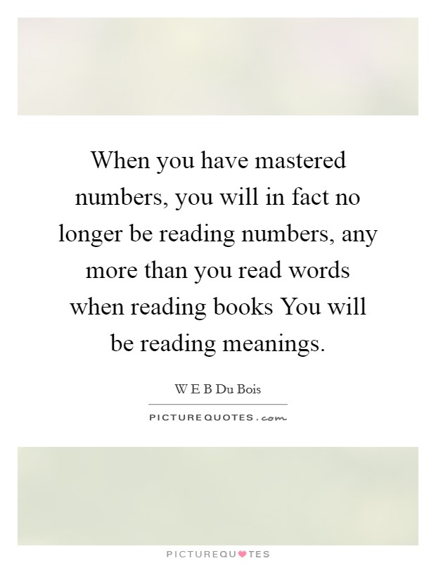 When you have mastered numbers, you will in fact no longer be reading numbers, any more than you read words when reading books You will be reading meanings. Picture Quote #1