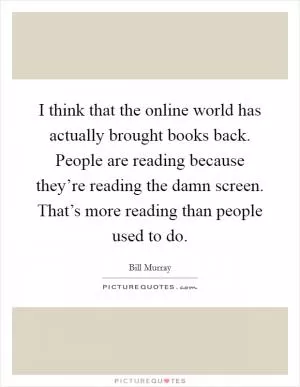 I think that the online world has actually brought books back. People are reading because they’re reading the damn screen. That’s more reading than people used to do Picture Quote #1