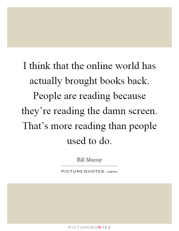 I think that the online world has actually brought books back. People are reading because they're reading the damn screen. That's more reading than people used to do. Picture Quote #1