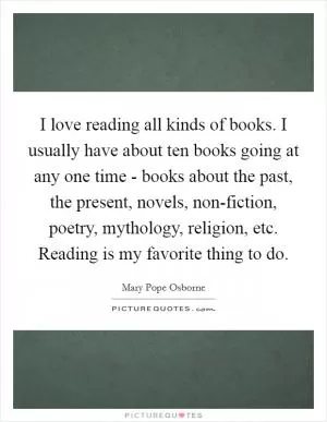 I love reading all kinds of books. I usually have about ten books going at any one time - books about the past, the present, novels, non-fiction, poetry, mythology, religion, etc. Reading is my favorite thing to do Picture Quote #1