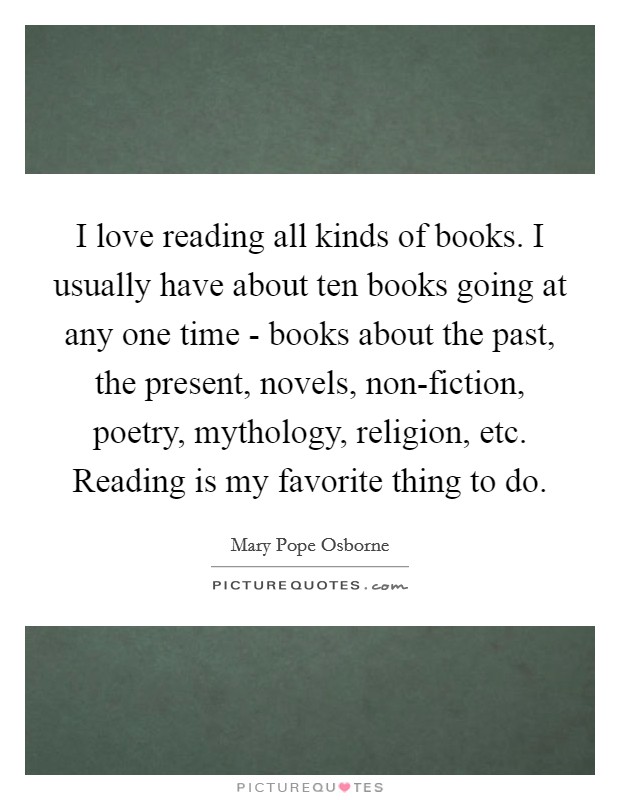 I love reading all kinds of books. I usually have about ten books going at any one time - books about the past, the present, novels, non-fiction, poetry, mythology, religion, etc. Reading is my favorite thing to do. Picture Quote #1