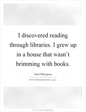 I discovered reading through libraries. I grew up in a house that wasn’t brimming with books Picture Quote #1