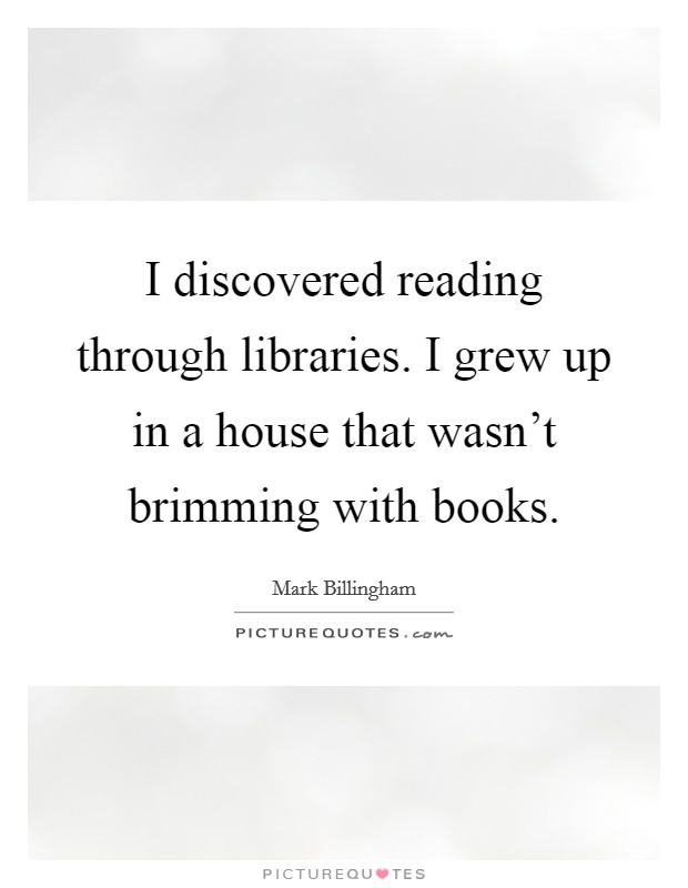I discovered reading through libraries. I grew up in a house that wasn't brimming with books. Picture Quote #1